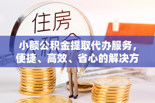 清远小额公积金提取代办服务，便捷、高效、省心的解决方案