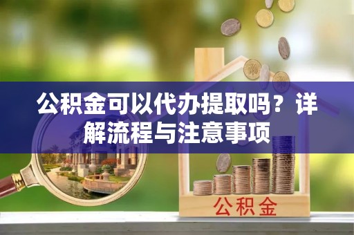 清远公积金可以代办提取吗？详解流程与注意事项