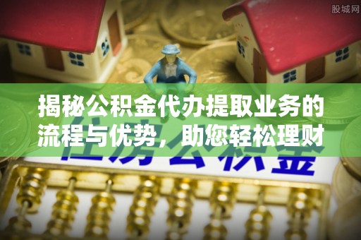 清远揭秘公积金代办提取业务的流程与优势，助您轻松理财