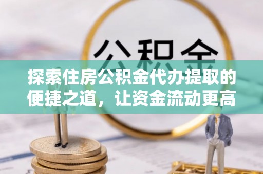 清远探索住房公积金代办提取的便捷之道，让资金流动更高效
