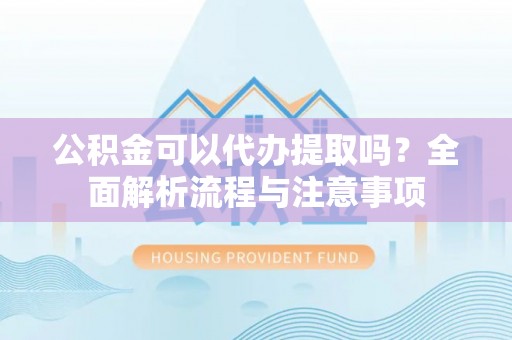 清远公积金可以代办提取吗？全面解析流程与注意事项