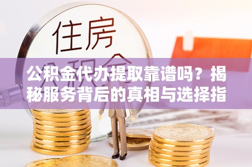 清远公积金代办提取靠谱吗？揭秘服务背后的真相与选择指南