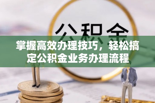 清远掌握高效办理技巧，轻松搞定公积金业务办理流程